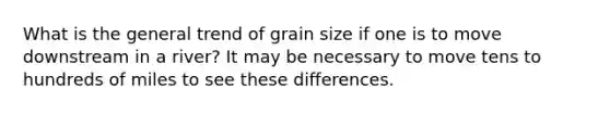 What is the general trend of grain size if one is to move downstream in a river? It may be necessary to move tens to hundreds of miles to see these differences.