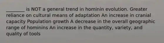 ________ is NOT a general trend in hominin evolution. Greater reliance on cultural means of adaptation An increase in cranial capacity Population growth A decrease in the overall geographic range of hominins An increase in the quantity, variety, and quality of tools