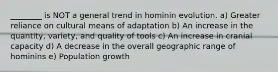 ________ is NOT a general trend in hominin evolution. a) Greater reliance on cultural means of adaptation b) An increase in the quantity, variety, and quality of tools c) An increase in cranial capacity d) A decrease in the overall geographic range of hominins e) Population growth