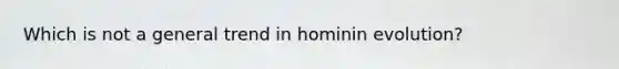 Which is not a general trend in hominin evolution?