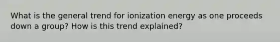 What is the general trend for ionization energy as one proceeds down a group? How is this trend explained?