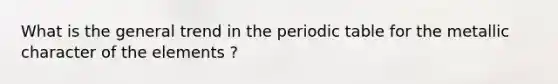 What is the general trend in the periodic table for the metallic character of the elements ?