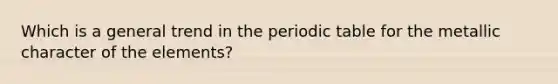 Which is a general trend in the periodic table for the metallic character of the elements?