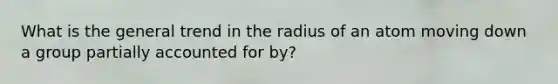 What is the general trend in the radius of an atom moving down a group partially accounted for by?