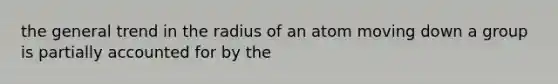 the general trend in the radius of an atom moving down a group is partially accounted for by the