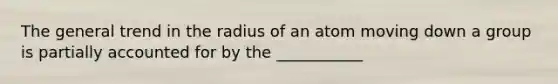 The general trend in the radius of an atom moving down a group is partially accounted for by the ___________