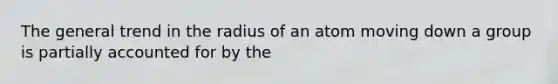 The general trend in the radius of an atom moving down a group is partially accounted for by the