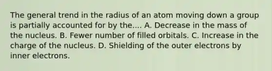 The general trend in the radius of an atom moving down a group is partially accounted for by the.... A. Decrease in the mass of the nucleus. B. Fewer number of filled orbitals. C. Increase in the charge of the nucleus. D. Shielding of the outer electrons by inner electrons.