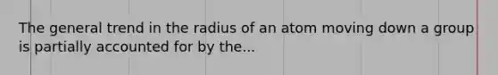 The general trend in the radius of an atom moving down a group is partially accounted for by the...