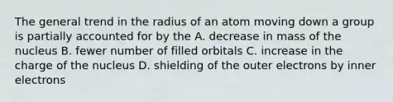 The general trend in the radius of an atom moving down a group is partially accounted for by the A. decrease in mass of the nucleus B. fewer number of filled orbitals C. increase in the charge of the nucleus D. shielding of the outer electrons by inner electrons