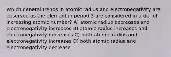 Which general trends in atomic radius and electronegativity are observed as the element in period 3 are considered in order of increasing atomic number? A) atomic radius decreases and electronegativity increases B) atomic radius increases and electronegativity decreases C) both atomic radius and electronegativity increases D) both atomic radius and electronegativity decrease