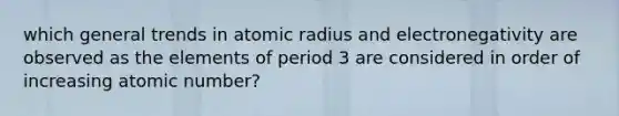 which general trends in atomic radius and electronegativity are observed as the elements of period 3 are considered in order of increasing atomic number?