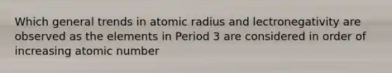 Which general trends in atomic radius and lectronegativity are observed as the elements in Period 3 are considered in order of increasing atomic number