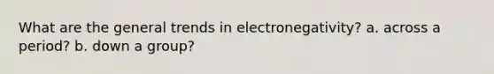 What are the general trends in electronegativity? a. across a period? b. down a group?