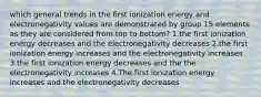 which general trends in the first ionization energy and electronegativity values are demonstrated by group 15 elements as they are considered from top to bottom? 1.the first ionization energy decreases and the electronegativity decreases 2.the first ionization energy increases and the electronegativity increases 3.the first ionization energy decreases and the the electronegativity increases 4.The first ionization energy increases and the electronegativity decreases