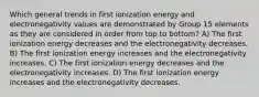 Which general trends in first ionization energy and electronegativity values are demonstrated by Group 15 elements as they are considered in order from top to bottom? A) The first ionization energy decreases and the electronegativity decreases. B) The first ionization energy increases and the electronegativity increases. C) The first ionization energy decreases and the electronegativity increases. D) The first ionization energy increases and the electronegativity decreases.