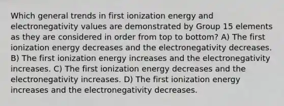 Which general trends in first ionization energy and electronegativity values are demonstrated by Group 15 elements as they are considered in order from top to bottom? A) The first ionization energy decreases and the electronegativity decreases. B) The first ionization energy increases and the electronegativity increases. C) The first ionization energy decreases and the electronegativity increases. D) The first ionization energy increases and the electronegativity decreases.