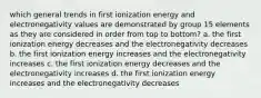 which general trends in first ionization energy and electronegativity values are demonstrated by group 15 elements as they are considered in order from top to bottom? a. the first ionization energy decreases and the electronegativity decreases b. the first ionization energy increases and the electronegativity increases c. the first ionization energy decreases and the electronegativity increases d. the first ionization energy increases and the electronegativity decreases