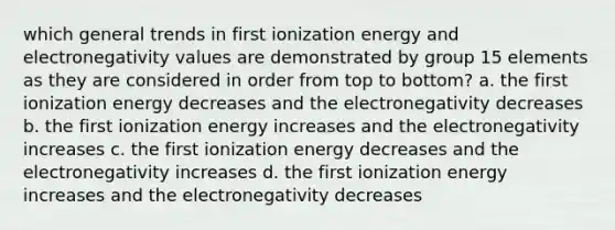 which general trends in first ionization energy and electronegativity values are demonstrated by group 15 elements as they are considered in order from top to bottom? a. the first ionization energy decreases and the electronegativity decreases b. the first ionization energy increases and the electronegativity increases c. the first ionization energy decreases and the electronegativity increases d. the first ionization energy increases and the electronegativity decreases