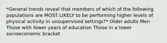 *General trends reveal that members of which of the following populations are MOST LIKELY to be performing higher levels of physical activity in unsupervised settings?* Older adults Men Those with fewer years of education Those in a lower socioeconomic bracket
