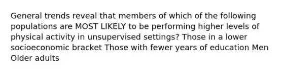 General trends reveal that members of which of the following populations are MOST LIKELY to be performing higher levels of physical activity in unsupervised settings? Those in a lower socioeconomic bracket Those with fewer years of education Men Older adults