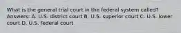 What is the general trial court in the federal system called? Answers: A. U.S. district court B. U.S. superior court C. U.S. lower court D. U.S. federal court