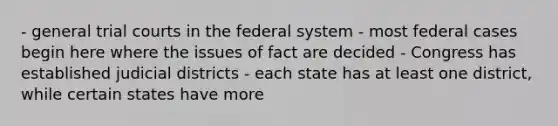 - general trial courts in the federal system - most federal cases begin here where the issues of fact are decided - Congress has established judicial districts - each state has at least one district, while certain states have more