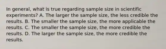 In general, what is true regarding sample size in scientific experiments? A. The larger the sample size, the less credible the results. B. The smaller the sample size, the more applicable the results. C. The smaller the sample size, the more credible the results. D. The larger the sample size, the more credible the results.