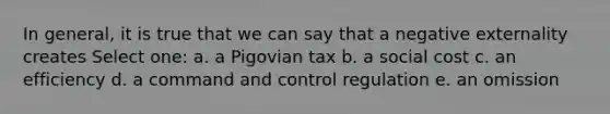 In general, it is true that we can say that a negative externality creates Select one: a. a Pigovian tax b. a social cost c. an efficiency d. a command and control regulation e. an omission