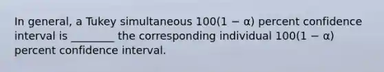 In general, a Tukey simultaneous 100(1 − α) percent confidence interval is ________ the corresponding individual 100(1 − α) percent confidence interval.