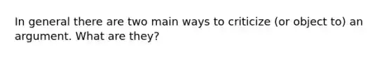 In general there are two main ways to criticize (or object to) an argument. What are they?