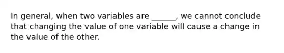 In general, when two variables are ______, we cannot conclude that changing the value of one variable will cause a change in the value of the other.