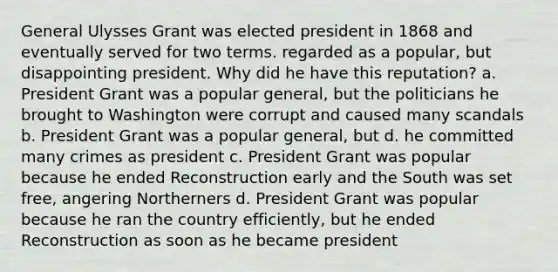 General Ulysses Grant was elected president in 1868 and eventually served for two terms. regarded as a popular, but disappointing president. Why did he have this reputation? a. President Grant was a popular general, but the politicians he brought to Washington were corrupt and caused many scandals b. President Grant was a popular general, but d. he committed many crimes as president c. President Grant was popular because he ended Reconstruction early and the South was set free, angering Northerners d. President Grant was popular because he ran the country efficiently, but he ended Reconstruction as soon as he became president