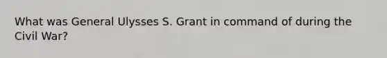 What was General Ulysses S. Grant in command of during the Civil War?