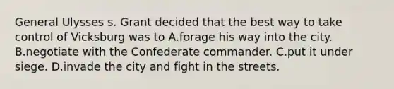 General Ulysses s. Grant decided that the best way to take control of Vicksburg was to A.forage his way into the city. B.negotiate with the Confederate commander. C.put it under siege. D.invade the city and fight in the streets.