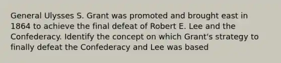 General Ulysses S. Grant was promoted and brought east in 1864 to achieve the final defeat of Robert E. Lee and the Confederacy. Identify the concept on which Grant's strategy to finally defeat the Confederacy and Lee was based