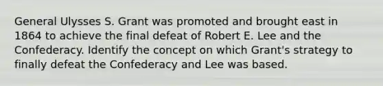 General Ulysses S. Grant was promoted and brought east in 1864 to achieve the final defeat of Robert E. Lee and the Confederacy. Identify the concept on which Grant's strategy to finally defeat the Confederacy and Lee was based.