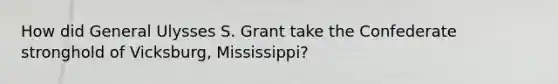 How did General Ulysses S. Grant take the Confederate stronghold of Vicksburg, Mississippi?