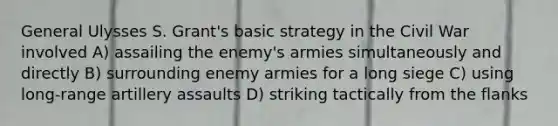 General Ulysses S. Grant's basic strategy in the Civil War involved A) assailing the enemy's armies simultaneously and directly B) surrounding enemy armies for a long siege C) using long-range artillery assaults D) striking tactically from the flanks