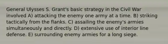 General Ulysses S. Grant's basic strategy in the Civil War involved A) attacking the enemy one army at a time. B) striking tactically from the flanks. C) assailing the enemy's armies simultaneously and directly. D) extensive use of interior line defense. E) surrounding enemy armies for a long siege.