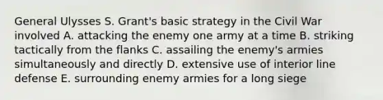 General Ulysses S. Grant's basic strategy in the Civil War involved A. attacking the enemy one army at a time B. striking tactically from the flanks C. assailing the enemy's armies simultaneously and directly D. extensive use of interior line defense E. surrounding enemy armies for a long siege