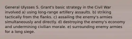 General Ulysses S. Grant's basic strategy in the Civil War involved a) using long-range artillery assaults. b) striking tactically from the flanks. c) assailing the enemy's armies simultaneously and directly. d) destroying the enemy's economy and undermining civilian morale. e) surrounding enemy armies for a long siege.