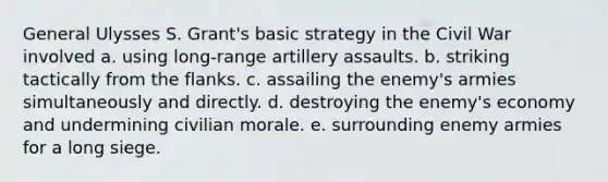 General Ulysses S. Grant's basic strategy in the Civil War involved a. using long-range artillery assaults. b. striking tactically from the flanks. c. assailing the enemy's armies simultaneously and directly. d. destroying the enemy's economy and undermining civilian morale. e. surrounding enemy armies for a long siege.