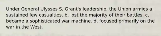 Under General Ulysses S. Grant's leadership, the Union armies a. sustained few casualties. b. lost the majority of their battles. c. became a sophisticated war machine. d. focused primarily on the war in the West.