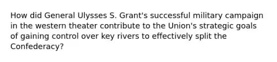 How did General Ulysses S. Grant's successful military campaign in the western theater contribute to the Union's strategic goals of gaining control over key rivers to effectively split the Confederacy?