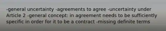 -general uncertainty -agreements to agree -uncertainty under Article 2 -general concept: in agreement needs to be sufficiently specific in order for it to be a contract -missing definite terms