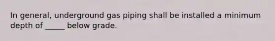 In general, underground gas piping shall be installed a minimum depth of _____ below grade.