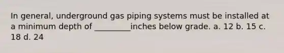 In general, underground gas piping systems must be installed at a minimum depth of _________inches below grade. a. 12 b. 15 c. 18 d. 24