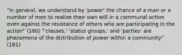 "In general, we understand by 'power' the chance of a man or a number of men to realize their own will in a communal action even against the resistance of others who are participating in the action" (180) "'classes,' 'status groups,' and 'parties' are phenomena of the distribution of power within a community" (181)