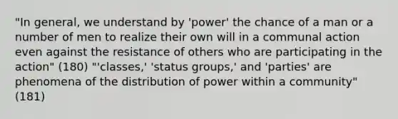 "In general, we understand by 'power' the chance of a man or a number of men to realize their own will in a communal action even against the resistance of others who are participating in the action" (180) "'classes,' 'status groups,' and 'parties' are phenomena of the distribution of power within a community" (181)